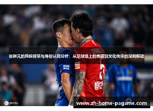 张琳芃的民族背景与身份认同分析：从足球场上的表现到文化传承的深刻解读