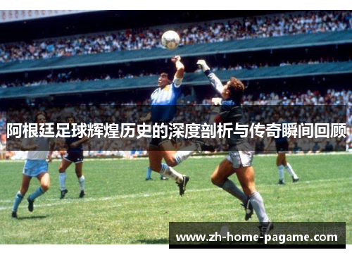 阿根廷足球辉煌历史的深度剖析与传奇瞬间回顾 阿根廷足球辉煌历史的深度剖析与传奇瞬间回顾