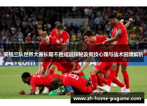 英格兰队世界大赛长期不胜成因探秘及竞技心理与战术困境解析 英格兰队世界大赛长期不胜成因探秘及竞技心理与战术困境解析